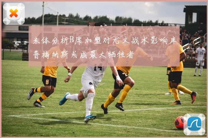 米体分析B席加盟对尤文战术影响库普梅纳斯或成最大牺牲者