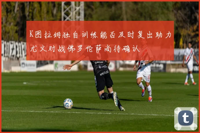 K图拉姆独自训练能否及时复出助力尤文对战佛罗伦萨尚待确认