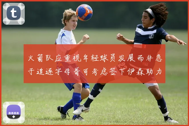 火箭队应重视年轻球员发展而非急于追逐字母哥可考虑签下伊森助力成长