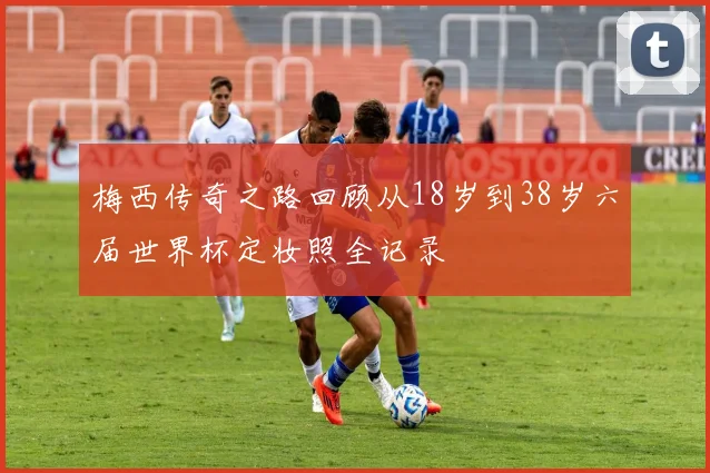 梅西传奇之路回顾从18岁到38岁六届世界杯定妆照全记录