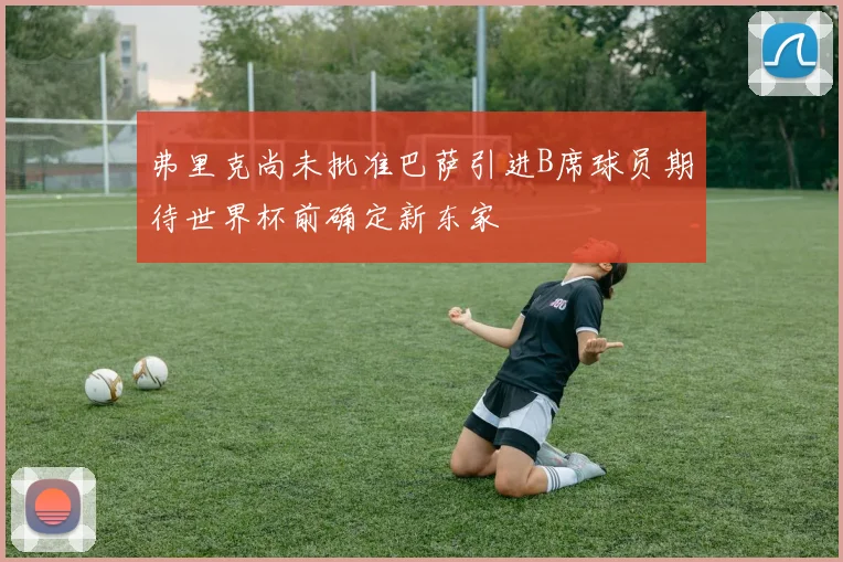 弗里克尚未批准巴萨引进B席球员期待世界杯前确定新东家