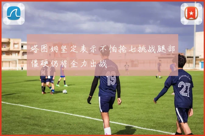 塔图姆坚定表示不怕抢七挑战腿部僵硬仍将全力出战