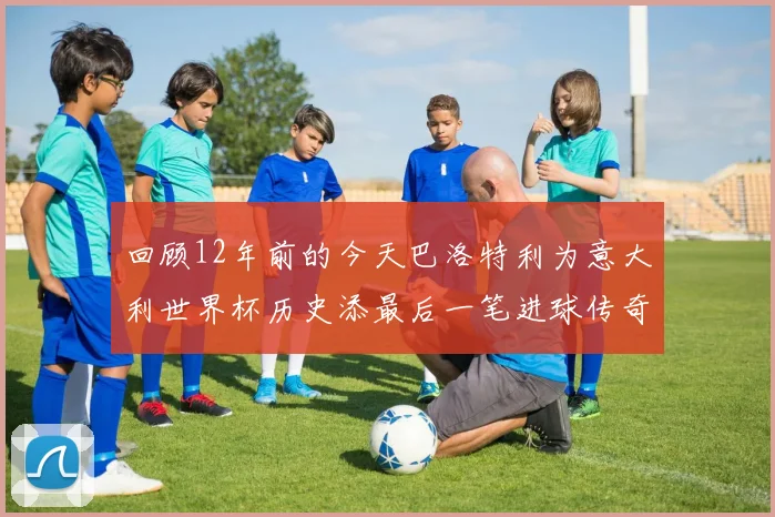 回顾12年前的今天巴洛特利为意大利世界杯历史添最后一笔进球传奇