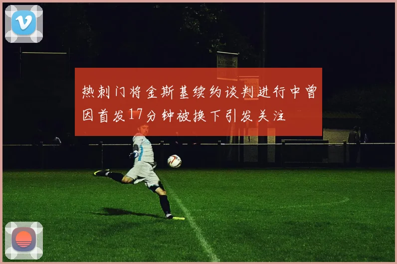 热刺门将金斯基续约谈判进行中曾因首发17分钟被换下引发关注