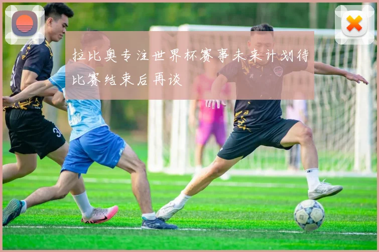 拉比奥专注世界杯赛事未来计划待比赛结束后再谈