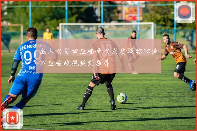 成人女星回应福登女友质疑称职业不应被歧视感到屈辱
