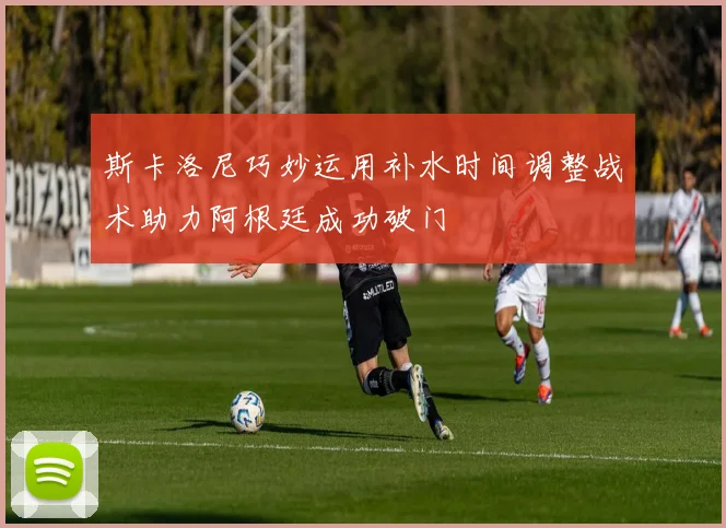 斯卡洛尼巧妙运用补水时间调整战术助力阿根廷成功破门
