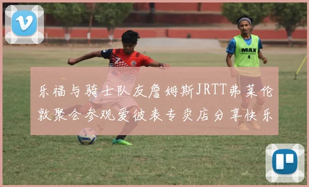乐福与骑士队友詹姆斯JRTT弗莱伦敦聚会参观爱彼表专卖店分享快乐时光